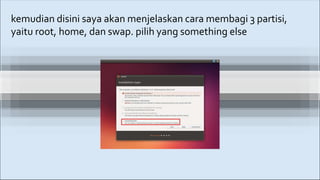 kemudian disini saya akan menjelaskan cara membagi 3 partisi,
yaitu root, home, dan swap. pilih yang something else
 