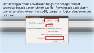Untuk yang pertama adalah root, fungsi nya sebagai tempat
superuser berada dan untuk tempat file - file yang ada pada sistem
operasi tersebut. ukuran nya 10GB, tipe partisi logical dengan mount
point root.
 
