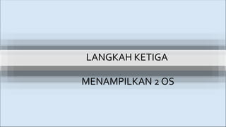 LANGKAH KETIGA
MENAMPILKAN 2 OS
 