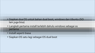 • Siapkan dua OS untuk bahan dual boot, windows dan Ubuntu (SO
lain juga bisa)
• Langkah pertama install terlebih dahulu windows sebagai os
pertama
• Install seperti biasa
• Siapkan OS satu lagi sebagai OS dual boot
 
