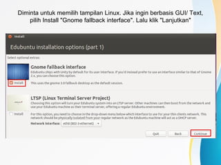 Diminta untuk memilih tampilan Linux. Jika ingin berbasis GUI/ Text,
pilih Install "Gnome fallback interface". Lalu klik "Lanjutkan"
 