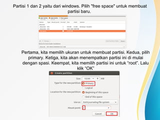 Partisi 1 dan 2 yaitu dari windows. Pilih "free space" untuk membuat
partisi baru.
Pertama, kita memilih ukuran untuk membuat partisi. Kedua, pilih
primary. Ketiga, kita akan menempatkan partisi ini di mulai
dengan spasi. Keempat, kita memilih partisi ini untuk “root”. Lalu
klik “OK”
 