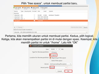 Pilih “free space”, untuk membuat partisi baru.
Pertama, kita memilih ukuran untuk membuat partisi. Kedua, pilih logical.
Ketiga, kita akan menempatkan partisi ini di mulai dengan spasi. Keempat, kita
memilih partisi ini untuk “/home”. Lalu klik “OK”
 