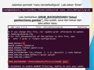 Jalankan perintah “nano /etc/default/grub”. Lalu tekan “Enter”
Lalu tambahkan GRUB_BACKGROUND=“lokasi
gambar/nama gambar”. Jika sudah, save dan keluar dari
teks editor nano.
 
