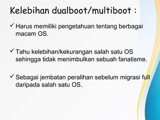 Kelebihan dualboot/multiboot :
Harus memiliki pengetahuan tentang berbagai
macam OS.
Tahu kelebihan/kekurangan salah satu OS
sehingga tidak menimbulkan sebuah fanatisme.
Sebagai jembatan peralihan sebelum migrasi full
daripada salah satu OS.
 