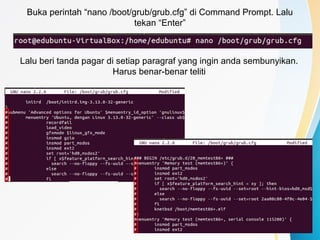 Buka perintah “nano /boot/grub/grub.cfg” di Command Prompt. Lalu
tekan “Enter”
Lalu beri tanda pagar di setiap paragraf yang ingin anda sembunyikan.
Harus benar-benar teliti
 