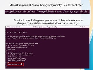 Masukkan perintah “nano /boot/grub/grub/cfg”, lalu tekan “Enter”
Ganti set default dengan angka nomor 1, karna harus sesuai
dengan posisi sistem operasi windows pada saat login
 