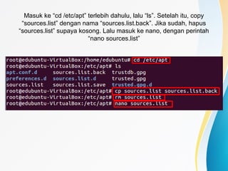 Masuk ke “cd /etc/apt” terlebih dahulu, lalu “ls”. Setelah itu, copy
“sources.list” dengan nama “sources.list.back”. Jika sudah, hapus
“sources.list” supaya kosong. Lalu masuk ke nano, dengan perintah
“nano sources.list”
 