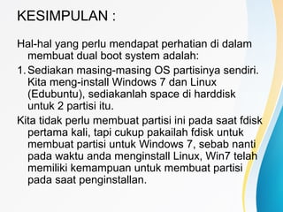 KESIMPULAN :
Hal-hal yang perlu mendapat perhatian di dalam
membuat dual boot system adalah:
1.Sediakan masing-masing OS partisinya sendiri.
Kita meng-install Windows 7 dan Linux
(Edubuntu), sediakanlah space di harddisk
untuk 2 partisi itu.
Kita tidak perlu membuat partisi ini pada saat fdisk
pertama kali, tapi cukup pakailah fdisk untuk
membuat partisi untuk Windows 7, sebab nanti
pada waktu anda menginstall Linux, Win7 telah
memiliki kemampuan untuk membuat partisi
pada saat penginstallan.
 