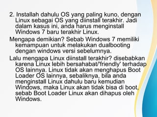 2. Installah dahulu OS yang paling kuno, dengan
Linux sebagai OS yang diinstall terakhir. Jadi
dalam kasus ini, anda harus menginstall
Windows 7 baru terakhir Linux.
Mengapa demikian? Sebab Windows 7 memiliki
kemampuan untuk melakukan dualbooting
dengan windows versi sebelumnya.
Lalu mengapa Linux diinstall terakhir? disebabkan
karena Linux lebih bersahabat/'friendly' terhadap
OS lainnya. Linux tidak akan menghapus Boot
Loader OS lainnya, sebaliknya, bila anda
menginstall Linux dahulu baru kemudian
Windows, maka Linux akan tidak bisa di boot,
sebab Boot Loader Linux akan dihapus oleh
Windows.
 