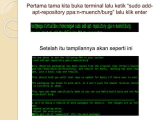 Pertama tama kita buka terminal lalu ketik “sudo add-
apt-repository ppa:n-muench/burg” lalu klik enter
Setelah itu tampilannya akan seperti ini
 