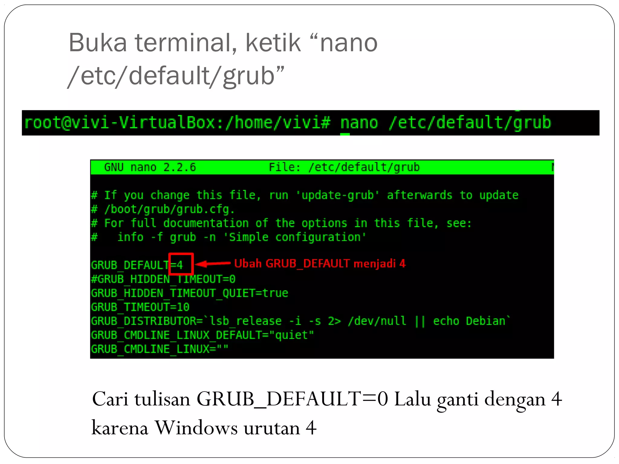 Buka terminal, ketik “nano
/etc/default/grub”
Cari tulisan GRUB_DEFAULT=0 Lalu ganti dengan 4
karena Windows urutan 4
 