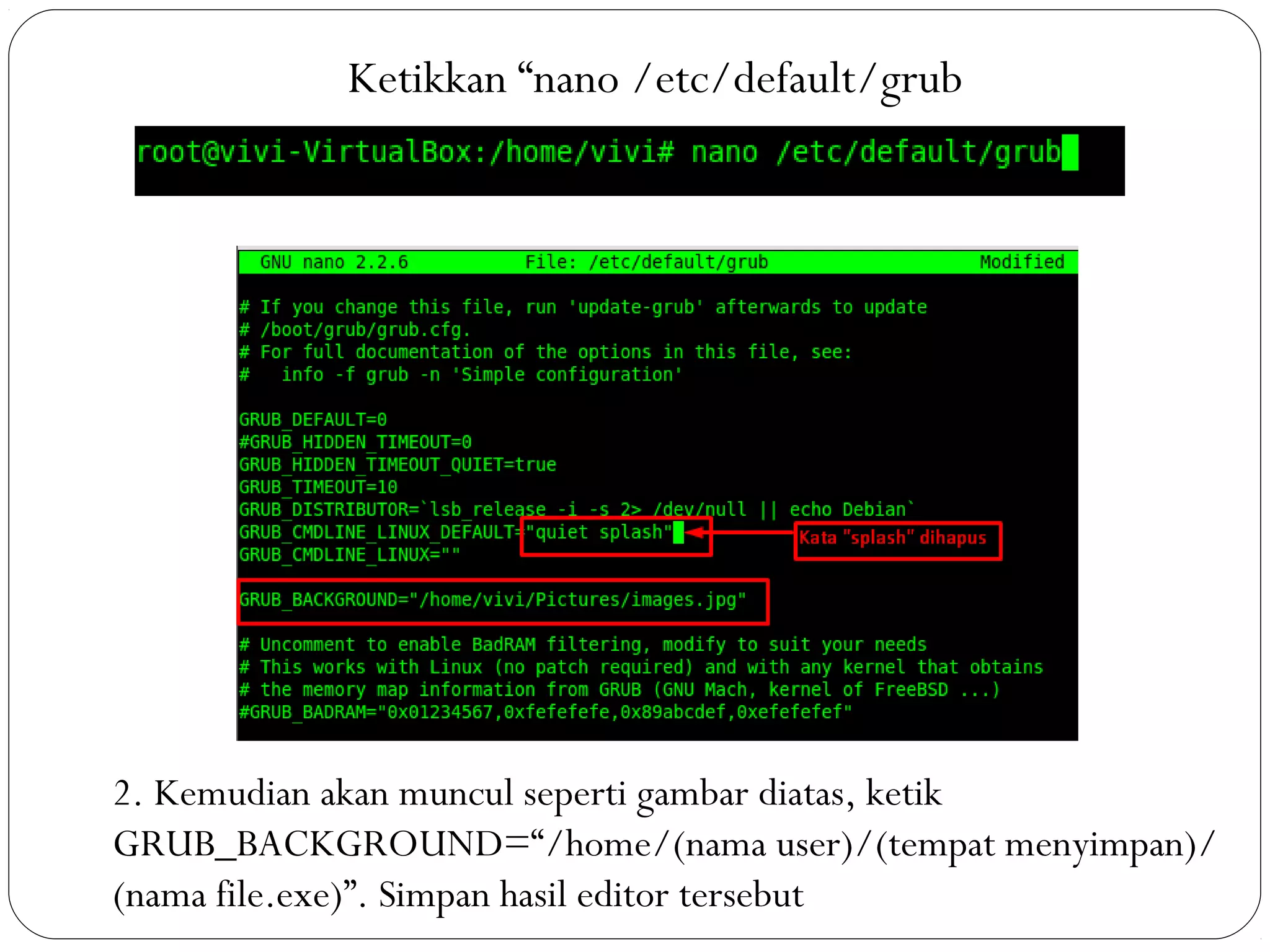 Ketikkan “nano /etc/default/grub
2. Kemudian akan muncul seperti gambar diatas, ketik
GRUB_BACKGROUND=“/home/(nama user)/(tempat menyimpan)/
(nama file.exe)”. Simpan hasil editor tersebut
 