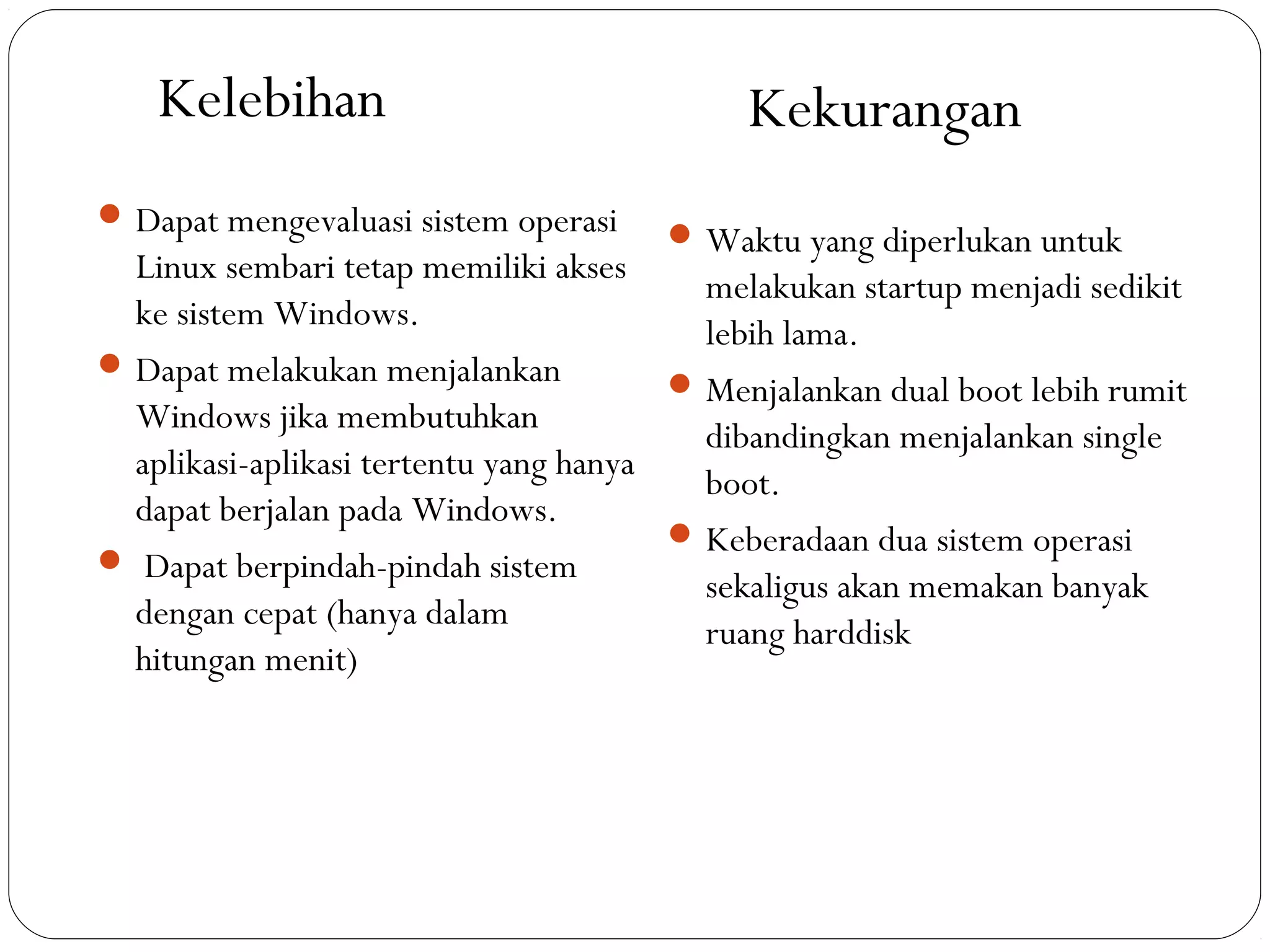  Dapat mengevaluasi sistem operasi
Linux sembari tetap memiliki akses
ke sistem Windows.
 Dapat melakukan menjalankan
Windows jika membutuhkan
aplikasi-aplikasi tertentu yang hanya
dapat berjalan pada Windows.
 Dapat berpindah-pindah sistem
dengan cepat (hanya dalam
hitungan menit)
 Waktu yang diperlukan untuk
melakukan startup menjadi sedikit
lebih lama.
 Menjalankan dual boot lebih rumit
dibandingkan menjalankan single
boot.
 Keberadaan dua sistem operasi
sekaligus akan memakan banyak
ruang harddisk
Kelebihan Kekurangan
 