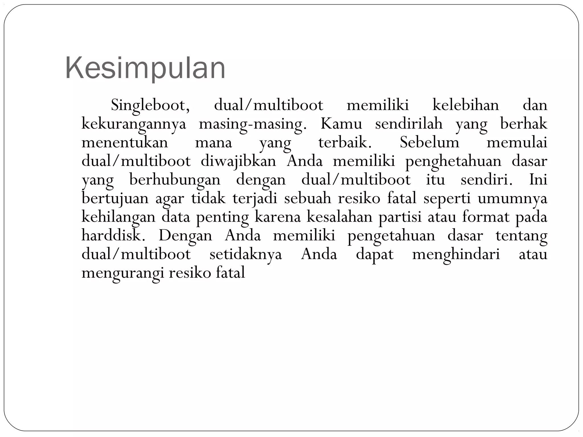 Kesimpulan
Singleboot, dual/multiboot memiliki kelebihan dan
kekurangannya masing-masing. Kamu sendirilah yang berhak
menentukan mana yang terbaik. Sebelum memulai
dual/multiboot diwajibkan Anda memiliki penghetahuan dasar
yang berhubungan dengan dual/multiboot itu sendiri. Ini
bertujuan agar tidak terjadi sebuah resiko fatal seperti umumnya
kehilangan data penting karena kesalahan partisi atau format pada
harddisk. Dengan Anda memiliki pengetahuan dasar tentang
dual/multiboot setidaknya Anda dapat menghindari atau
mengurangi resiko fatal
 