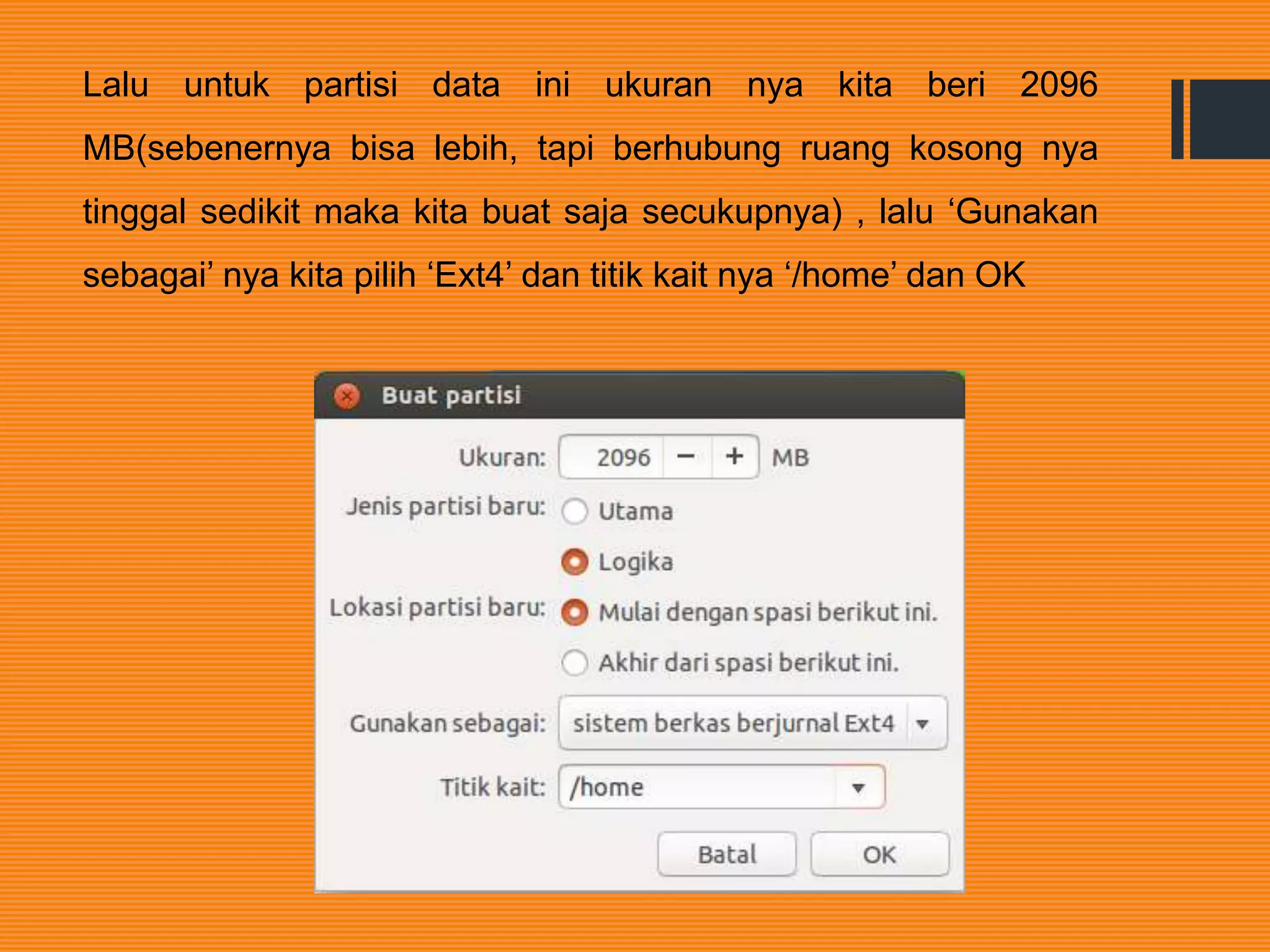 Lalu untuk partisi data ini ukuran nya kita beri 2096
MB(sebenernya bisa lebih, tapi berhubung ruang kosong nya
tinggal sedikit maka kita buat saja secukupnya) , lalu ‘Gunakan
sebagai’ nya kita pilih ‘Ext4’ dan titik kait nya ‘/home’ dan OK
 