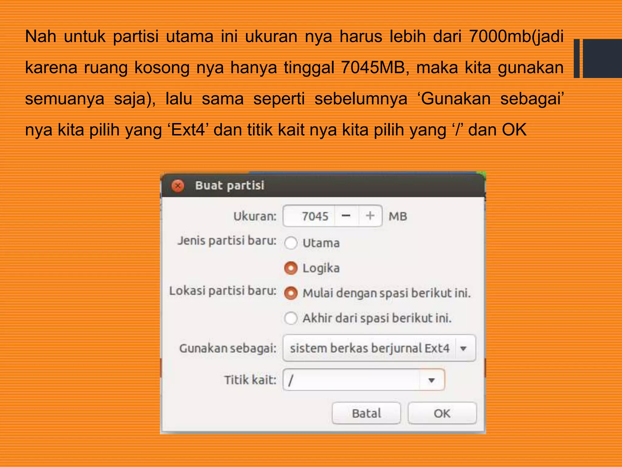 Nah untuk partisi utama ini ukuran nya harus lebih dari 7000mb(jadi
karena ruang kosong nya hanya tinggal 7045MB, maka kita gunakan
semuanya saja), lalu sama seperti sebelumnya ‘Gunakan sebagai’
nya kita pilih yang ‘Ext4’ dan titik kait nya kita pilih yang ‘/’ dan OK
 