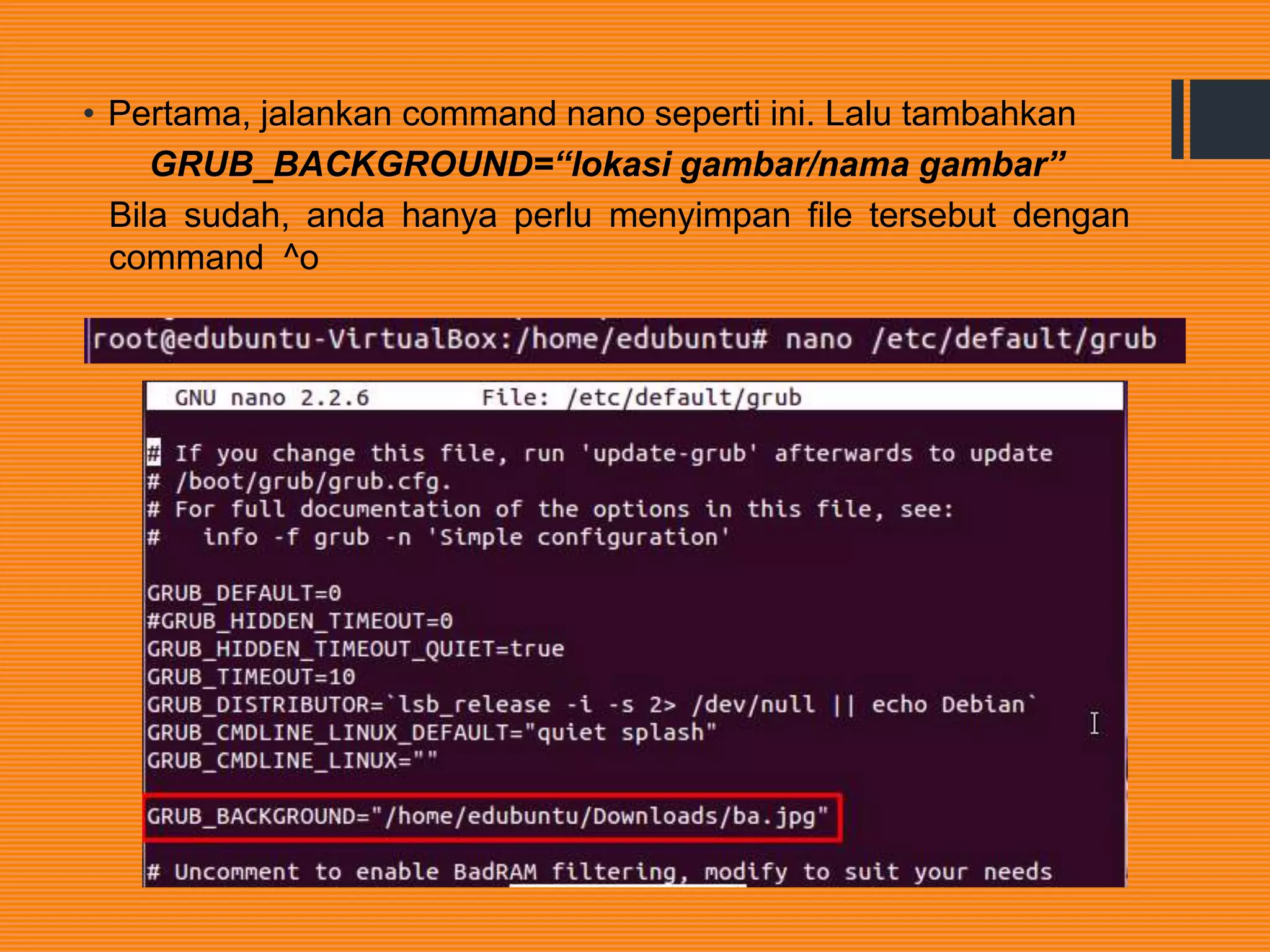 • Pertama, jalankan command nano seperti ini. Lalu tambahkan
GRUB_BACKGROUND=“lokasi gambar/nama gambar”
Bila sudah, anda hanya perlu menyimpan file tersebut dengan
command ^o
 