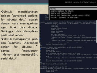 Untuk menghilangkan
tulisan “advanced options
for ubuntu dst..” adalah
dengan cara memagarinya
agar tidak bisa dibaca.
Sehingga tidak ditampilkan
pada saat reboot.
Untuk memagarinya, pilih
dari “submenu ‘Advanced
option for Ubuntu ”
sampai “menuentry
‘Memori test (memtes86=,
serial dst..)”
 