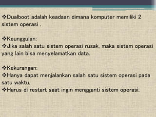 Dualboot adalah keadaan dimana komputer memiliki 2
sistem operasi .
Keunggulan:
Jika salah satu sistem operasi rusak, maka sistem operasi
yang lain bisa menyelamatkan data.
Kekurangan:
Hanya dapat menjalankan salah satu sistem operasi pada
satu waktu.
Harus di restart saat ingin mengganti sistem operasi.
 