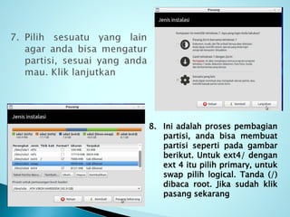 8. Ini adalah proses pembagian
partisi, anda bisa membuat
partisi seperti pada gambar
berikut. Untuk ext4/ dengan
ext 4 itu pilih primary, untuk
swap pilih logical. Tanda (/)
dibaca root. Jika sudah klik
pasang sekarang
 