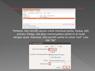 Pertama, kita memilih ukuran untuk membuat partisi. Kedua, pilih
primary. Ketiga, kita akan menempatkan partisi ini di mulai
dengan spasi. Keempat, kita memilih partisi ini untuk “root”. Lalu
klik “OK”
 