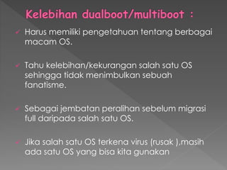  Harus memiliki pengetahuan tentang berbagai
macam OS.
 Tahu kelebihan/kekurangan salah satu OS
sehingga tidak menimbulkan sebuah
fanatisme.
 Sebagai jembatan peralihan sebelum migrasi
full daripada salah satu OS.
 Jika salah satu OS terkena virus (rusak ),masih
ada satu OS yang bisa kita gunakan
 