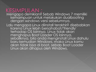 Mengapa demikian? Sebab Windows 7 memiliki
kemampuan untuk melakukan dualbooting
dengan windows versi sebelumnya.
Lalu mengapa Linux diinstall terakhir? disebabkan
karena Linux lebih bersahabat/'friendly'
terhadap OS lainnya. Linux tidak akan
menghapus Boot Loader OS lainnya,
sebaliknya, bila anda menginstall Linux dahulu
baru kemudian Windows, maka Linux kamu
akan tidak bisa di boot, sebab Boot Loader
Linux akan dihapus oleh Windows.
 