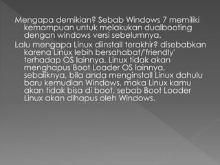 Mengapa demikian? Sebab Windows 7 memiliki
kemampuan untuk melakukan dualbooting
dengan windows versi sebelumnya.
Lalu mengapa Linux diinstall terakhir? disebabkan
karena Linux lebih bersahabat/'friendly'
terhadap OS lainnya. Linux tidak akan
menghapus Boot Loader OS lainnya,
sebaliknya, bila anda menginstall Linux dahulu
baru kemudian Windows, maka Linux kamu
akan tidak bisa di boot, sebab Boot Loader
Linux akan dihapus oleh Windows.
 