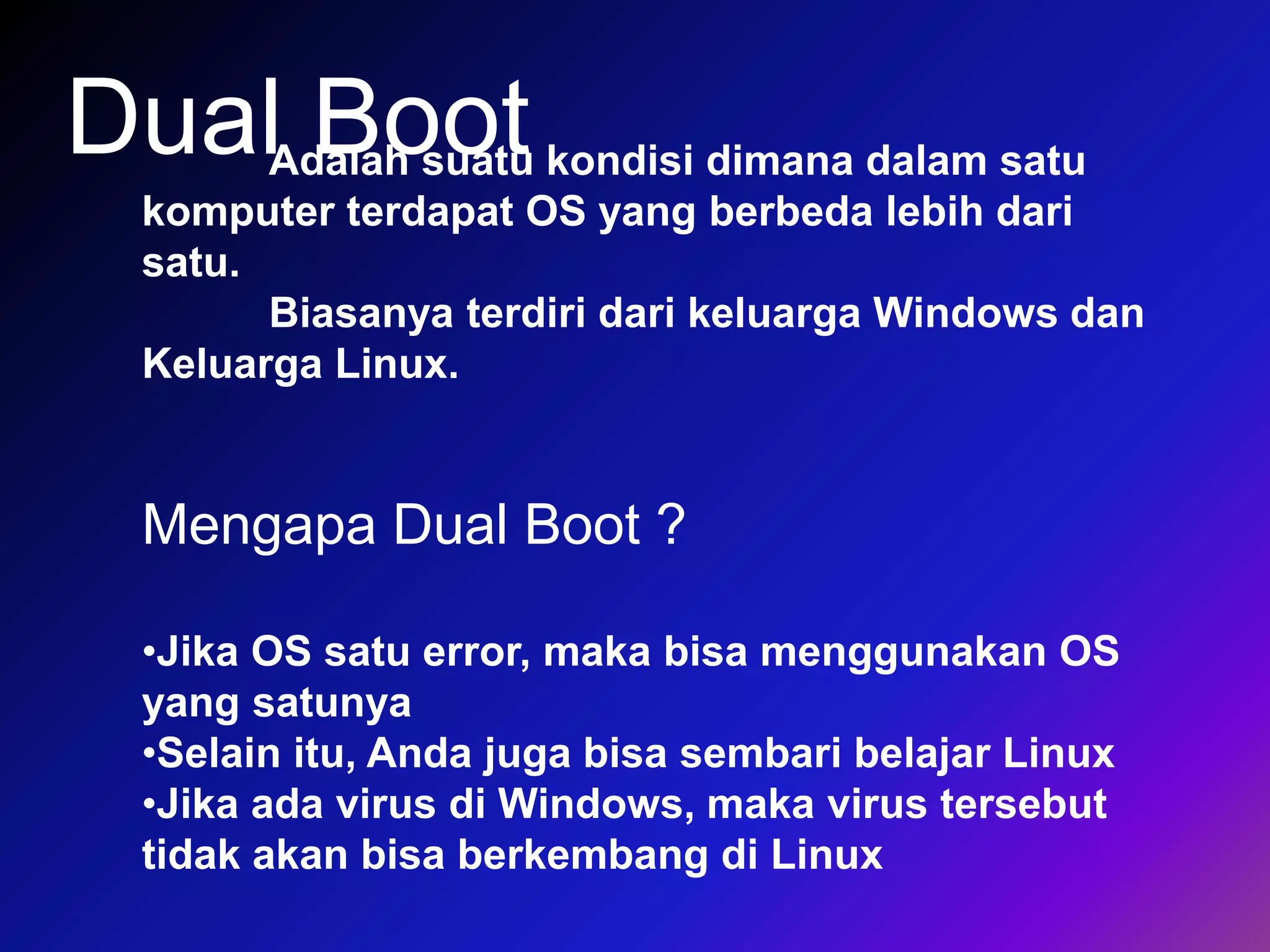 Dual BootAdalah suatu kondisi dimana dalam satu
komputer terdapat OS yang berbeda lebih dari
satu.
Biasanya terdiri dari keluarga Windows dan
Keluarga Linux.
Mengapa Dual Boot ?
•Jika OS satu error, maka bisa menggunakan OS
yang satunya
•Selain itu, Anda juga bisa sembari belajar Linux
•Jika ada virus di Windows, maka virus tersebut
tidak akan bisa berkembang di Linux
 