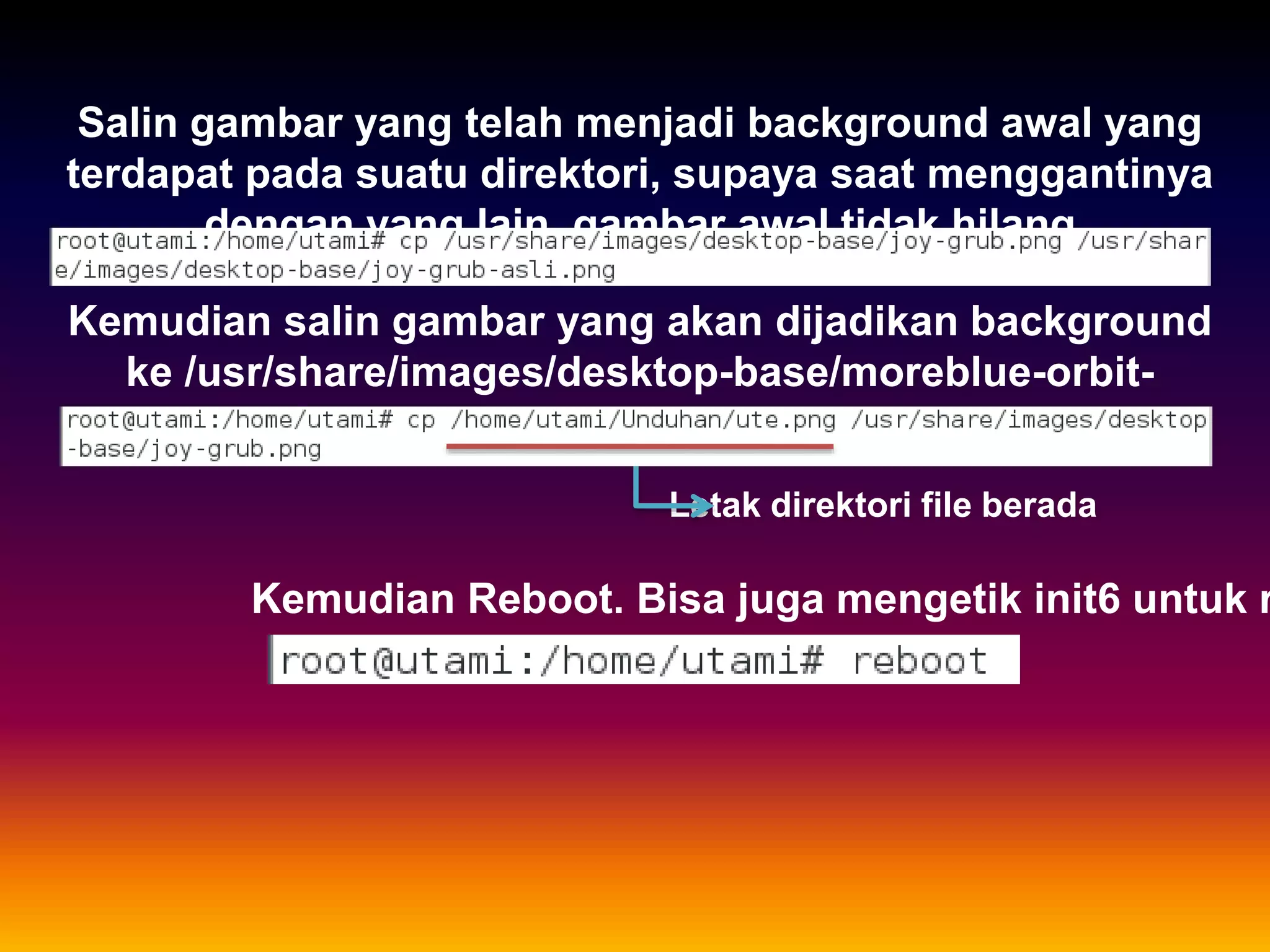 Salin gambar yang telah menjadi background awal yang
terdapat pada suatu direktori, supaya saat menggantinya
dengan yang lain, gambar awal tidak hilang
Kemudian salin gambar yang akan dijadikan background
ke /usr/share/images/desktop-base/moreblue-orbit-
splash.png
Letak direktori file berada
Kemudian Reboot. Bisa juga mengetik init6 untuk r
 