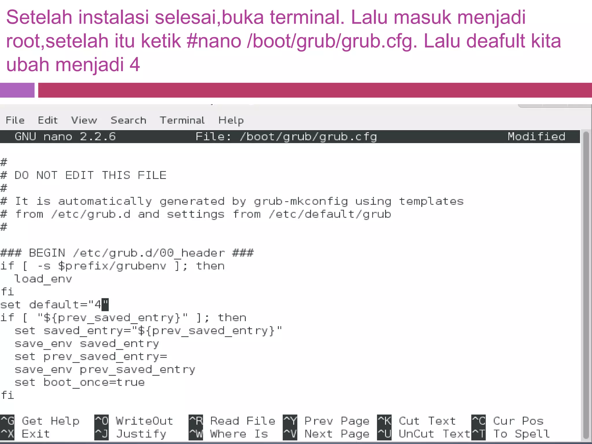 Setelah instalasi selesai,buka terminal. Lalu masuk menjadi
root,setelah itu ketik #nano /boot/grub/grub.cfg. Lalu deafult kita
ubah menjadi 4
 