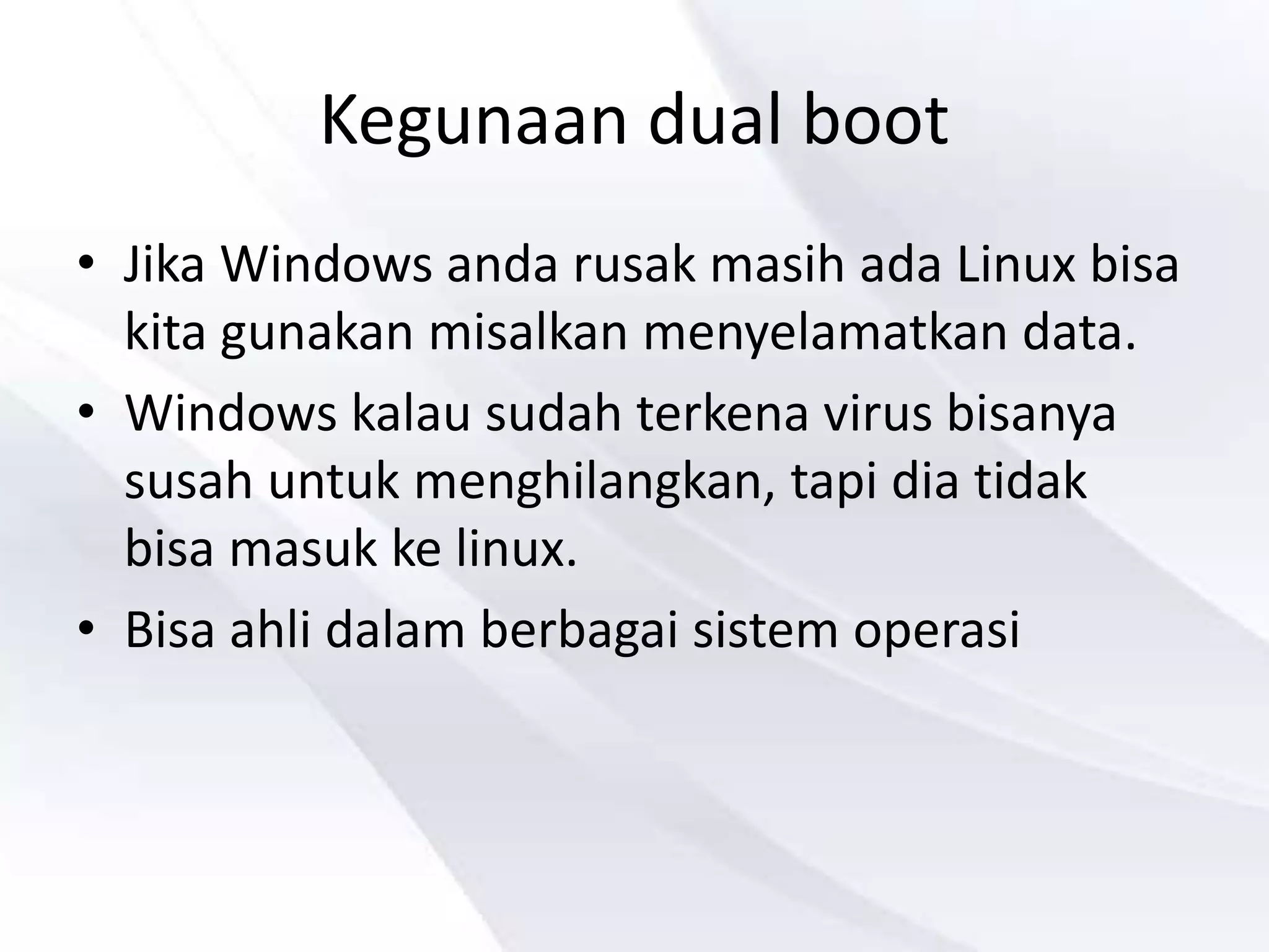 Kegunaan dual boot
• Jika Windows anda rusak masih ada Linux bisa
kita gunakan misalkan menyelamatkan data.
• Windows kalau sudah terkena virus bisanya
susah untuk menghilangkan, tapi dia tidak
bisa masuk ke linux.
• Bisa ahli dalam berbagai sistem operasi
 