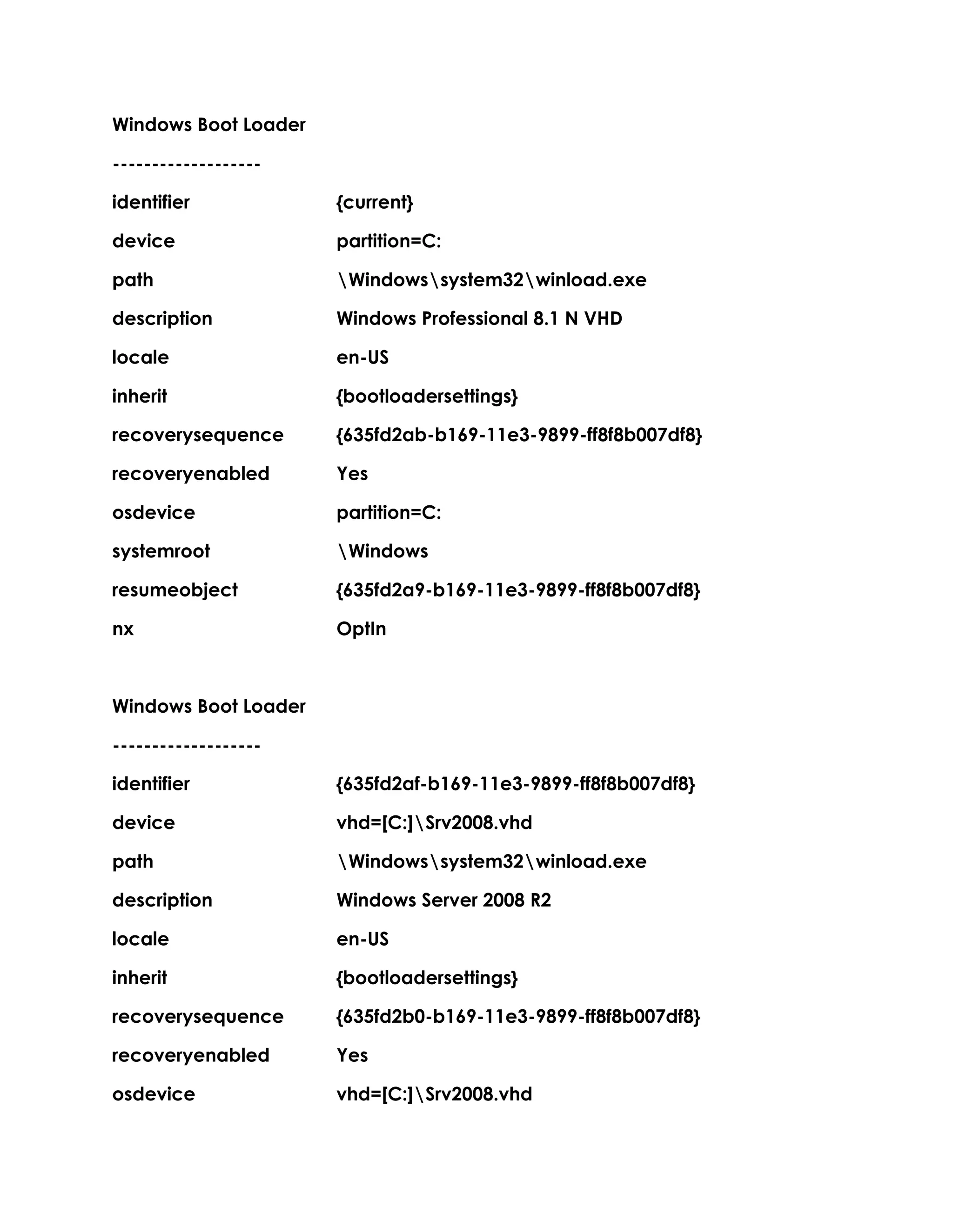 Windows Boot Loader
-------------------
identifier {current}
device partition=C:
path Windowssystem32winload.exe
description Windows Professional 8.1 N VHD
locale en-US
inherit {bootloadersettings}
recoverysequence {635fd2ab-b169-11e3-9899-ff8f8b007df8}
recoveryenabled Yes
osdevice partition=C:
systemroot Windows
resumeobject {635fd2a9-b169-11e3-9899-ff8f8b007df8}
nx OptIn
Windows Boot Loader
-------------------
identifier {635fd2af-b169-11e3-9899-ff8f8b007df8}
device vhd=[C:]Srv2008.vhd
path Windowssystem32winload.exe
description Windows Server 2008 R2
locale en-US
inherit {bootloadersettings}
recoverysequence {635fd2b0-b169-11e3-9899-ff8f8b007df8}
recoveryenabled Yes
osdevice vhd=[C:]Srv2008.vhd
 