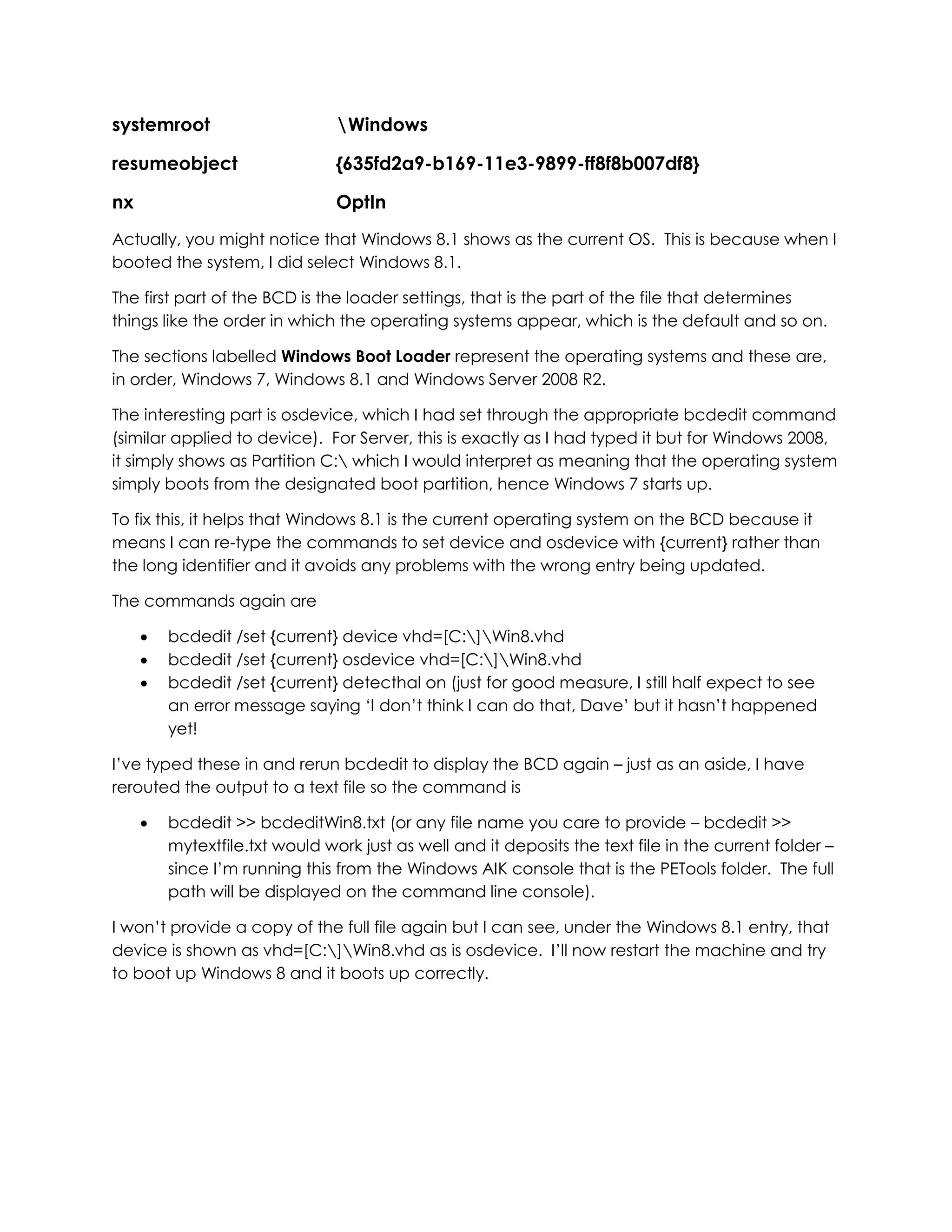 systemroot Windows
resumeobject {635fd2a9-b169-11e3-9899-ff8f8b007df8}
nx OptIn
Actually, you might notice that Windows 8.1 shows as the current OS. This is because when I
booted the system, I did select Windows 8.1.
The first part of the BCD is the loader settings, that is the part of the file that determines
things like the order in which the operating systems appear, which is the default and so on.
The sections labelled Windows Boot Loader represent the operating systems and these are,
in order, Windows 7, Windows 8.1 and Windows Server 2008 R2.
The interesting part is osdevice, which I had set through the appropriate bcdedit command
(similar applied to device). For Server, this is exactly as I had typed it but for Windows 2008,
it simply shows as Partition C: which I would interpret as meaning that the operating system
simply boots from the designated boot partition, hence Windows 7 starts up.
To fix this, it helps that Windows 8.1 is the current operating system on the BCD because it
means I can re-type the commands to set device and osdevice with {current} rather than
the long identifier and it avoids any problems with the wrong entry being updated.
The commands again are
 bcdedit /set {current} device vhd=[C:]Win8.vhd
 bcdedit /set {current} osdevice vhd=[C:]Win8.vhd
 bcdedit /set {current} detecthal on (just for good measure, I still half expect to see
an error message saying ‘I don’t think I can do that, Dave’ but it hasn’t happened
yet!
I’ve typed these in and rerun bcdedit to display the BCD again – just as an aside, I have
rerouted the output to a text file so the command is
 bcdedit >> bcdeditWin8.txt (or any file name you care to provide – bcdedit >>
mytextfile.txt would work just as well and it deposits the text file in the current folder –
since I’m running this from the Windows AIK console that is the PETools folder. The full
path will be displayed on the command line console).
I won’t provide a copy of the full file again but I can see, under the Windows 8.1 entry, that
device is shown as vhd=[C:]Win8.vhd as is osdevice. I’ll now restart the machine and try
to boot up Windows 8 and it boots up correctly.
 