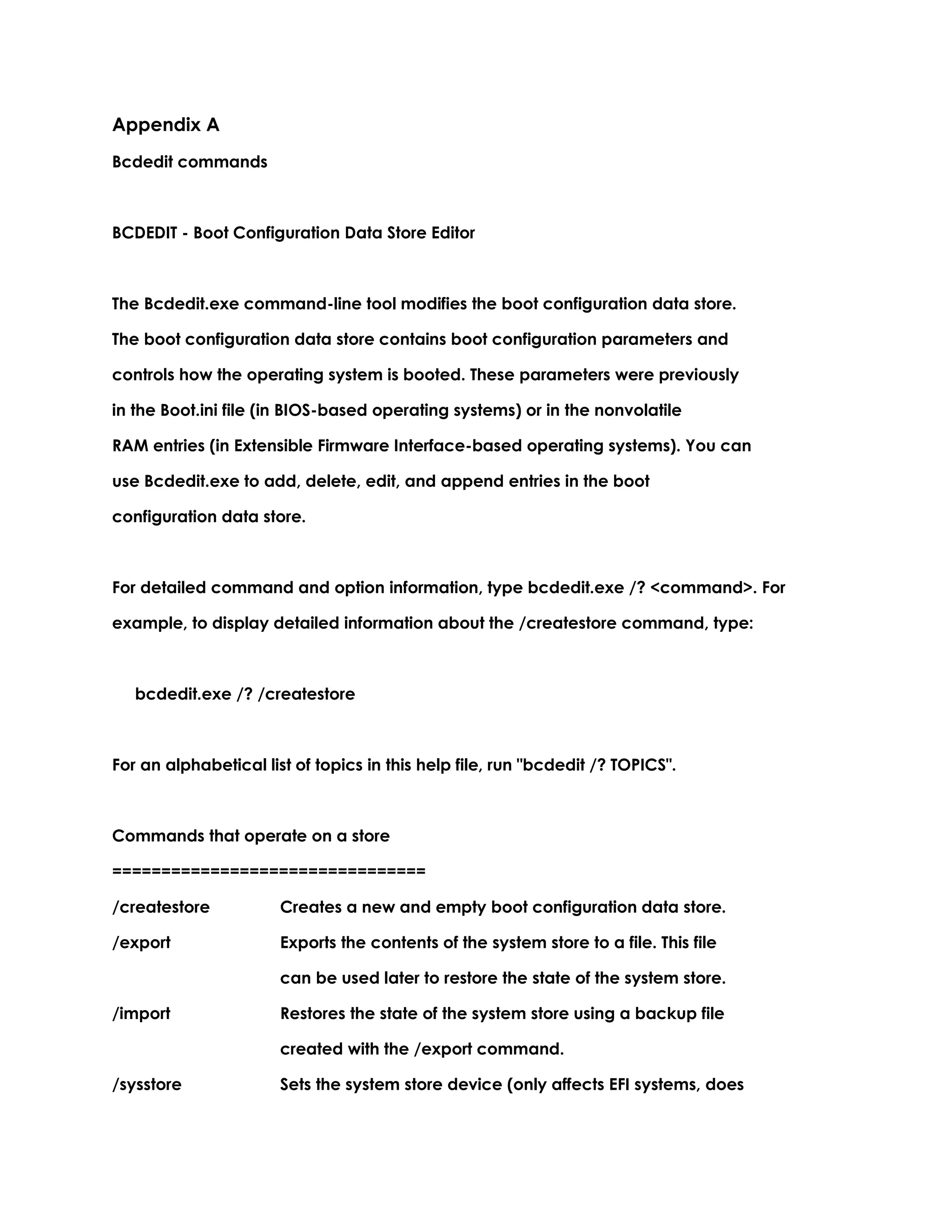 Appendix A
Bcdedit commands
BCDEDIT - Boot Configuration Data Store Editor
The Bcdedit.exe command-line tool modifies the boot configuration data store.
The boot configuration data store contains boot configuration parameters and
controls how the operating system is booted. These parameters were previously
in the Boot.ini file (in BIOS-based operating systems) or in the nonvolatile
RAM entries (in Extensible Firmware Interface-based operating systems). You can
use Bcdedit.exe to add, delete, edit, and append entries in the boot
configuration data store.
For detailed command and option information, type bcdedit.exe /? <command>. For
example, to display detailed information about the /createstore command, type:
bcdedit.exe /? /createstore
For an alphabetical list of topics in this help file, run "bcdedit /? TOPICS".
Commands that operate on a store
================================
/createstore Creates a new and empty boot configuration data store.
/export Exports the contents of the system store to a file. This file
can be used later to restore the state of the system store.
/import Restores the state of the system store using a backup file
created with the /export command.
/sysstore Sets the system store device (only affects EFI systems, does
 