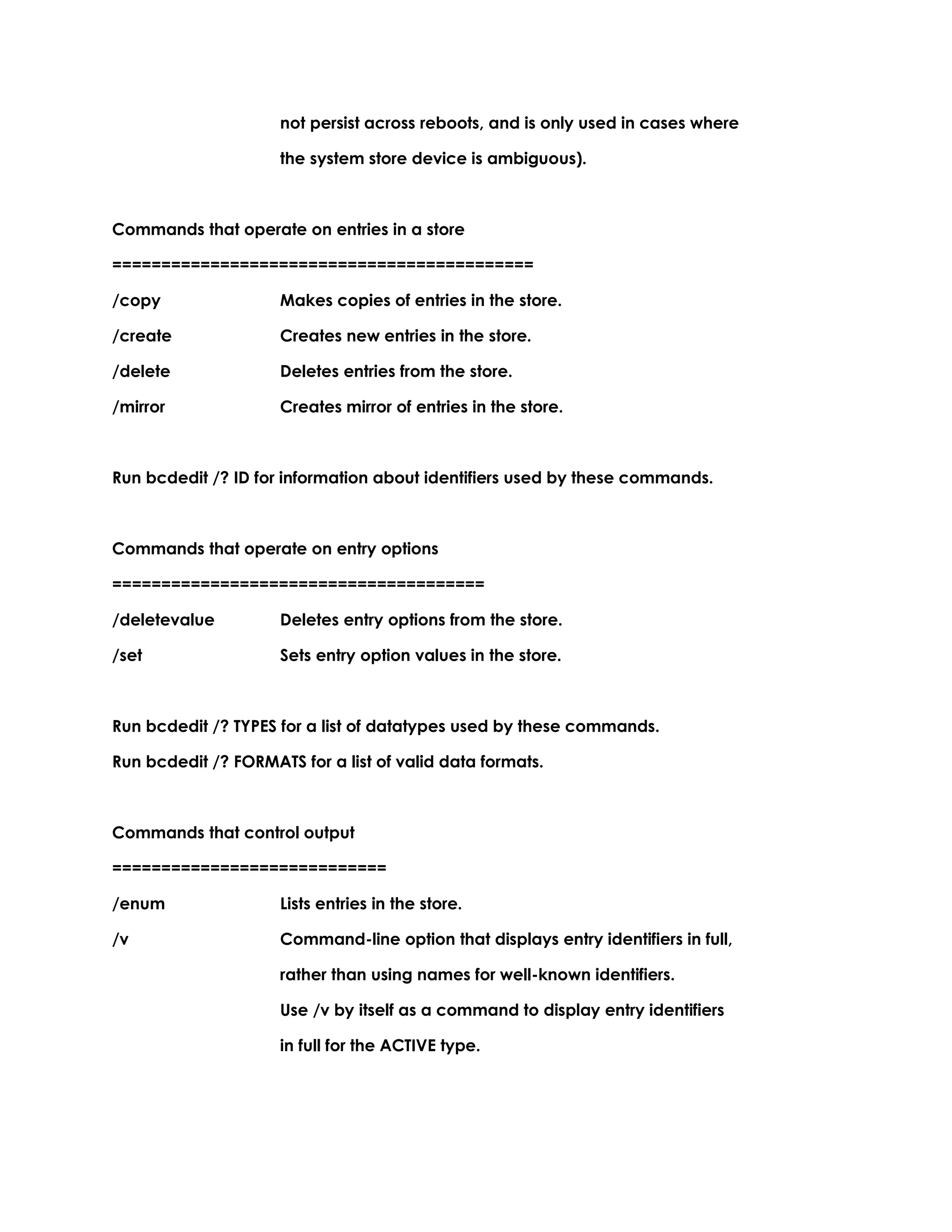 not persist across reboots, and is only used in cases where
the system store device is ambiguous).
Commands that operate on entries in a store
===========================================
/copy Makes copies of entries in the store.
/create Creates new entries in the store.
/delete Deletes entries from the store.
/mirror Creates mirror of entries in the store.
Run bcdedit /? ID for information about identifiers used by these commands.
Commands that operate on entry options
======================================
/deletevalue Deletes entry options from the store.
/set Sets entry option values in the store.
Run bcdedit /? TYPES for a list of datatypes used by these commands.
Run bcdedit /? FORMATS for a list of valid data formats.
Commands that control output
============================
/enum Lists entries in the store.
/v Command-line option that displays entry identifiers in full,
rather than using names for well-known identifiers.
Use /v by itself as a command to display entry identifiers
in full for the ACTIVE type.
 