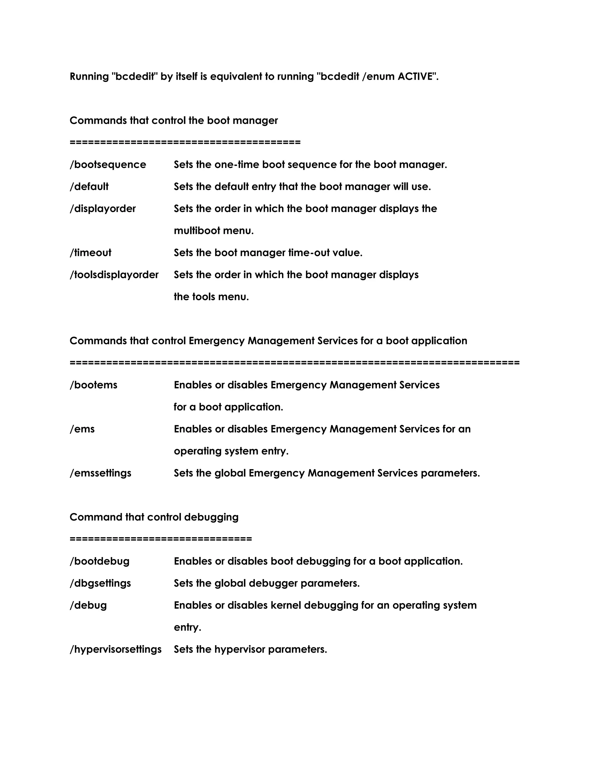 Running "bcdedit" by itself is equivalent to running "bcdedit /enum ACTIVE".
Commands that control the boot manager
======================================
/bootsequence Sets the one-time boot sequence for the boot manager.
/default Sets the default entry that the boot manager will use.
/displayorder Sets the order in which the boot manager displays the
multiboot menu.
/timeout Sets the boot manager time-out value.
/toolsdisplayorder Sets the order in which the boot manager displays
the tools menu.
Commands that control Emergency Management Services for a boot application
==========================================================================
/bootems Enables or disables Emergency Management Services
for a boot application.
/ems Enables or disables Emergency Management Services for an
operating system entry.
/emssettings Sets the global Emergency Management Services parameters.
Command that control debugging
==============================
/bootdebug Enables or disables boot debugging for a boot application.
/dbgsettings Sets the global debugger parameters.
/debug Enables or disables kernel debugging for an operating system
entry.
/hypervisorsettings Sets the hypervisor parameters.
 
