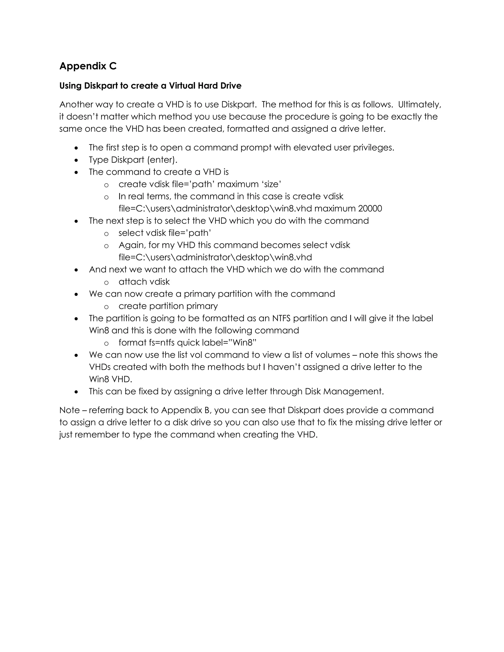 Appendix C
Using Diskpart to create a Virtual Hard Drive
Another way to create a VHD is to use Diskpart. The method for this is as follows. Ultimately,
it doesn’t matter which method you use because the procedure is going to be exactly the
same once the VHD has been created, formatted and assigned a drive letter.
 The first step is to open a command prompt with elevated user privileges.
 Type Diskpart (enter).
 The command to create a VHD is
o create vdisk file=’path’ maximum ‘size’
o In real terms, the command in this case is create vdisk
file=C:usersadministratordesktopwin8.vhd maximum 20000
 The next step is to select the VHD which you do with the command
o select vdisk file=’path’
o Again, for my VHD this command becomes select vdisk
file=C:usersadministratordesktopwin8.vhd
 And next we want to attach the VHD which we do with the command
o attach vdisk
 We can now create a primary partition with the command
o create partition primary
 The partition is going to be formatted as an NTFS partition and I will give it the label
Win8 and this is done with the following command
o format fs=ntfs quick label=”Win8”
 We can now use the list vol command to view a list of volumes – note this shows the
VHDs created with both the methods but I haven’t assigned a drive letter to the
Win8 VHD.
 This can be fixed by assigning a drive letter through Disk Management.
Note – referring back to Appendix B, you can see that Diskpart does provide a command
to assign a drive letter to a disk drive so you can also use that to fix the missing drive letter or
just remember to type the command when creating the VHD.
 