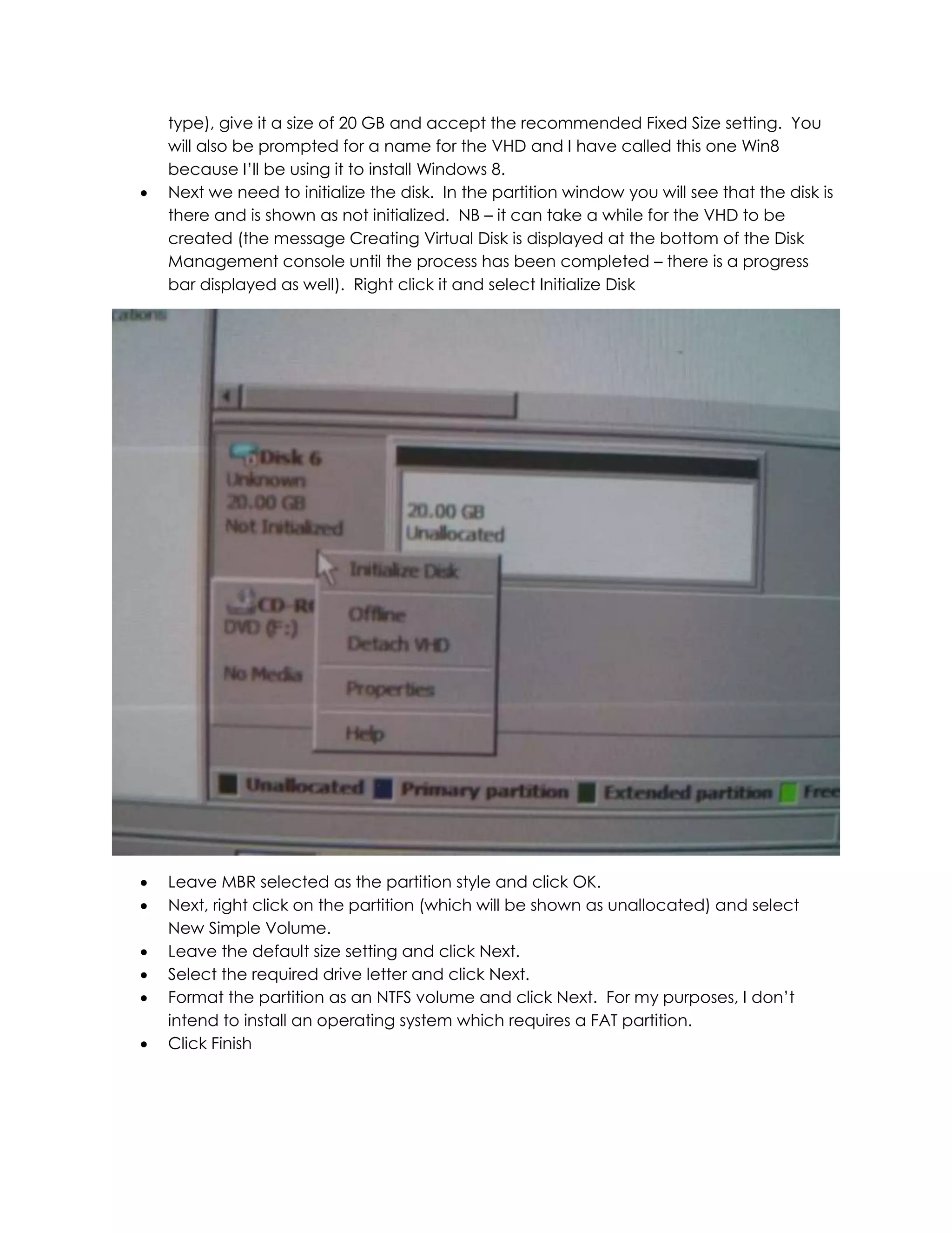 type), give it a size of 20 GB and accept the recommended Fixed Size setting. You
will also be prompted for a name for the VHD and I have called this one Win8
because I’ll be using it to install Windows 8.
 Next we need to initialize the disk. In the partition window you will see that the disk is
there and is shown as not initialized. NB – it can take a while for the VHD to be
created (the message Creating Virtual Disk is displayed at the bottom of the Disk
Management console until the process has been completed – there is a progress
bar displayed as well). Right click it and select Initialize Disk
 Leave MBR selected as the partition style and click OK.
 Next, right click on the partition (which will be shown as unallocated) and select
New Simple Volume.
 Leave the default size setting and click Next.
 Select the required drive letter and click Next.
 Format the partition as an NTFS volume and click Next. For my purposes, I don’t
intend to install an operating system which requires a FAT partition.
 Click Finish
 