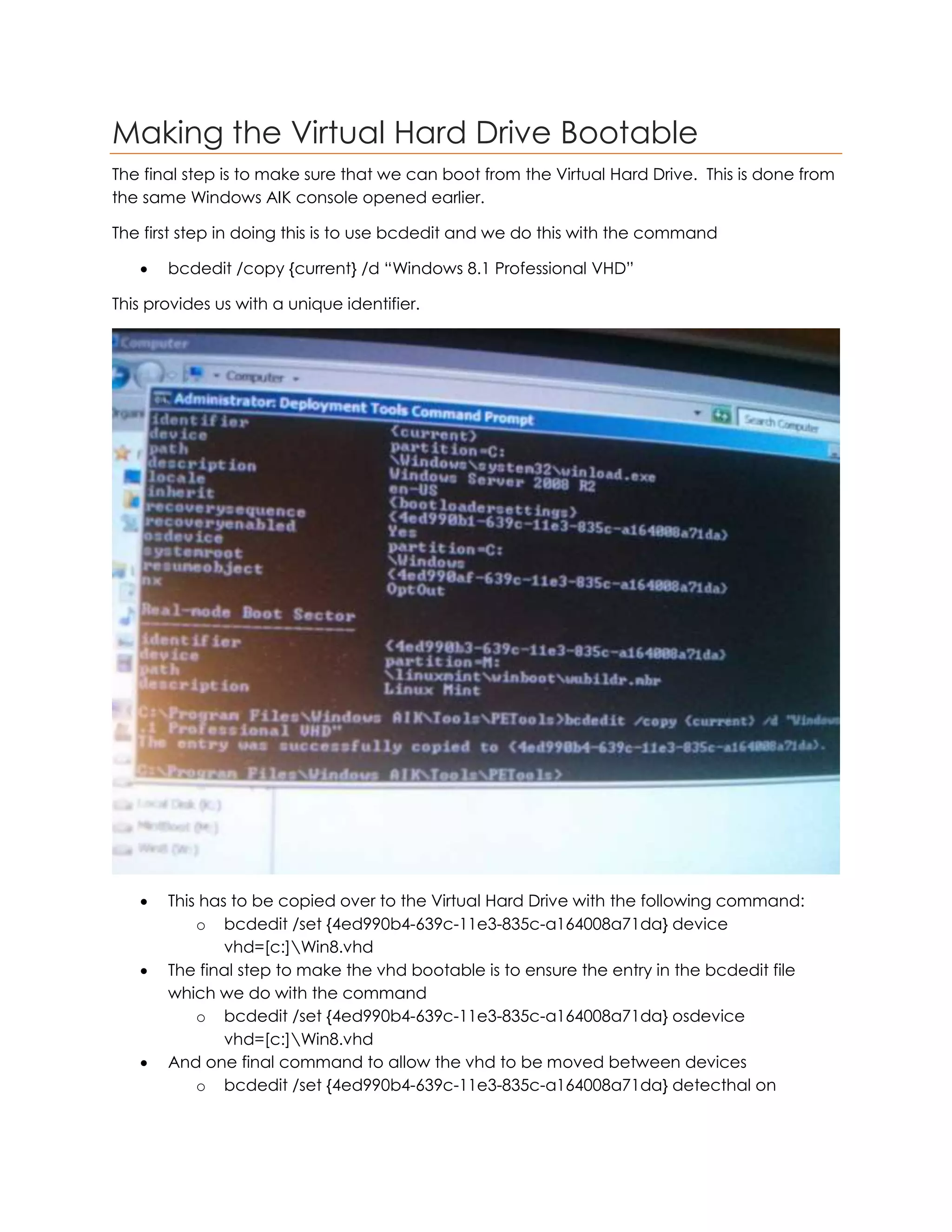 Making the Virtual Hard Drive Bootable
The final step is to make sure that we can boot from the Virtual Hard Drive. This is done from
the same Windows AIK console opened earlier.
The first step in doing this is to use bcdedit and we do this with the command
 bcdedit /copy {current} /d “Windows 8.1 Professional VHD”
This provides us with a unique identifier.
 This has to be copied over to the Virtual Hard Drive with the following command:
o bcdedit /set {4ed990b4-639c-11e3-835c-a164008a71da} device
vhd=[c:]Win8.vhd
 The final step to make the vhd bootable is to ensure the entry in the bcdedit file
which we do with the command
o bcdedit /set {4ed990b4-639c-11e3-835c-a164008a71da} osdevice
vhd=[c:]Win8.vhd
 And one final command to allow the vhd to be moved between devices
o bcdedit /set {4ed990b4-639c-11e3-835c-a164008a71da} detecthal on
 