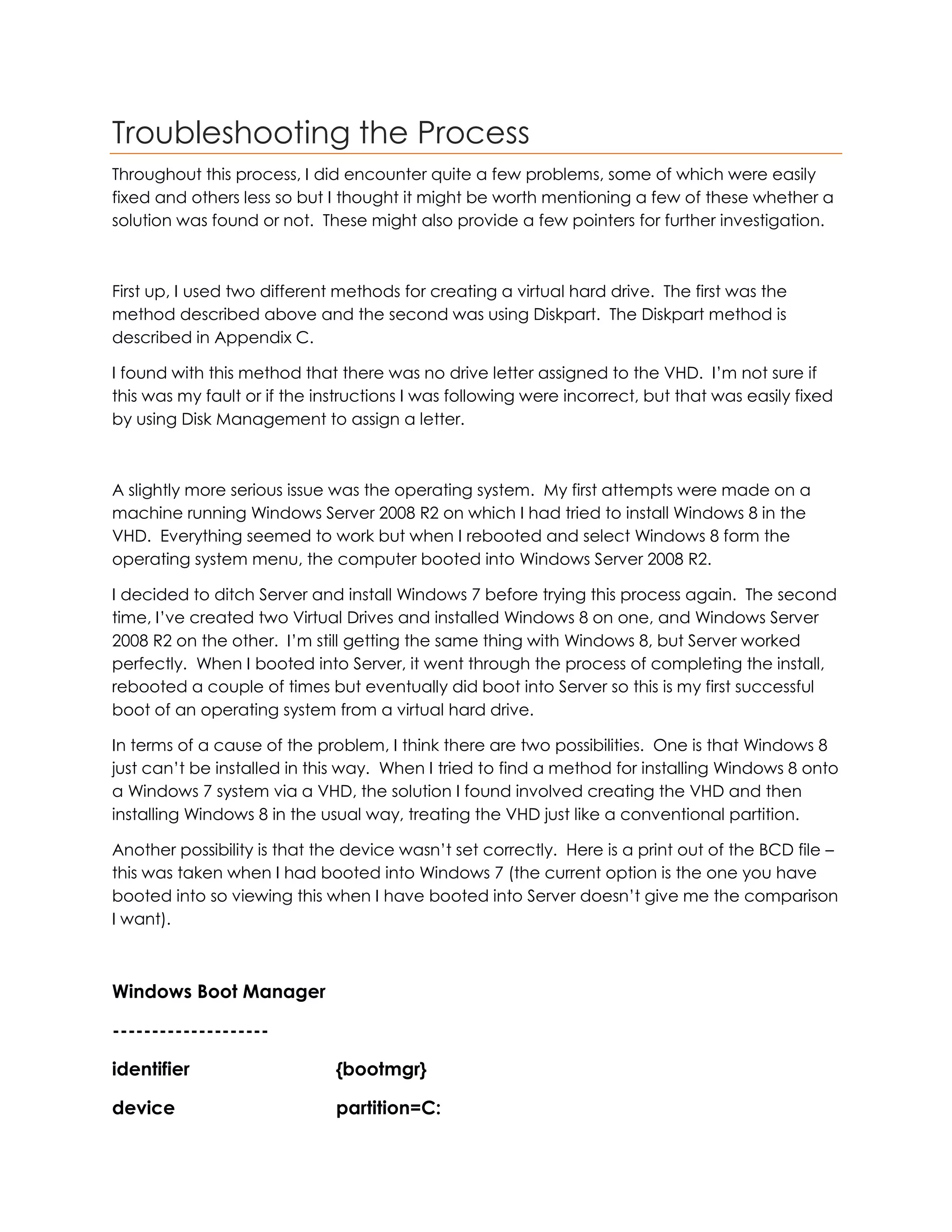 Troubleshooting the Process
Throughout this process, I did encounter quite a few problems, some of which were easily
fixed and others less so but I thought it might be worth mentioning a few of these whether a
solution was found or not. These might also provide a few pointers for further investigation.
First up, I used two different methods for creating a virtual hard drive. The first was the
method described above and the second was using Diskpart. The Diskpart method is
described in Appendix C.
I found with this method that there was no drive letter assigned to the VHD. I’m not sure if
this was my fault or if the instructions I was following were incorrect, but that was easily fixed
by using Disk Management to assign a letter.
A slightly more serious issue was the operating system. My first attempts were made on a
machine running Windows Server 2008 R2 on which I had tried to install Windows 8 in the
VHD. Everything seemed to work but when I rebooted and select Windows 8 form the
operating system menu, the computer booted into Windows Server 2008 R2.
I decided to ditch Server and install Windows 7 before trying this process again. The second
time, I’ve created two Virtual Drives and installed Windows 8 on one, and Windows Server
2008 R2 on the other. I’m still getting the same thing with Windows 8, but Server worked
perfectly. When I booted into Server, it went through the process of completing the install,
rebooted a couple of times but eventually did boot into Server so this is my first successful
boot of an operating system from a virtual hard drive.
In terms of a cause of the problem, I think there are two possibilities. One is that Windows 8
just can’t be installed in this way. When I tried to find a method for installing Windows 8 onto
a Windows 7 system via a VHD, the solution I found involved creating the VHD and then
installing Windows 8 in the usual way, treating the VHD just like a conventional partition.
Another possibility is that the device wasn’t set correctly. Here is a print out of the BCD file –
this was taken when I had booted into Windows 7 (the current option is the one you have
booted into so viewing this when I have booted into Server doesn’t give me the comparison
I want).
Windows Boot Manager
--------------------
identifier {bootmgr}
device partition=C:
 