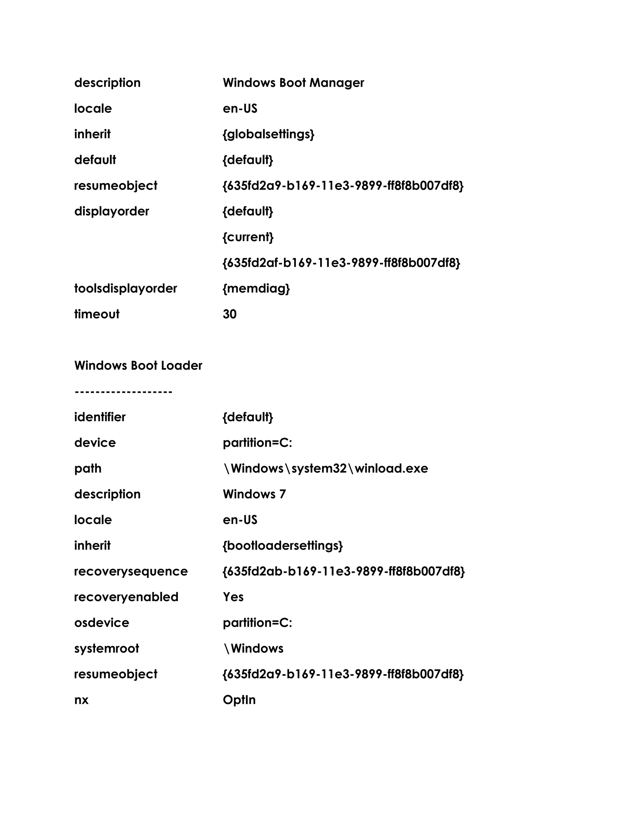 description Windows Boot Manager
locale en-US
inherit {globalsettings}
default {default}
resumeobject {635fd2a9-b169-11e3-9899-ff8f8b007df8}
displayorder {default}
{current}
{635fd2af-b169-11e3-9899-ff8f8b007df8}
toolsdisplayorder {memdiag}
timeout 30
Windows Boot Loader
-------------------
identifier {default}
device partition=C:
path Windowssystem32winload.exe
description Windows 7
locale en-US
inherit {bootloadersettings}
recoverysequence {635fd2ab-b169-11e3-9899-ff8f8b007df8}
recoveryenabled Yes
osdevice partition=C:
systemroot Windows
resumeobject {635fd2a9-b169-11e3-9899-ff8f8b007df8}
nx OptIn
 