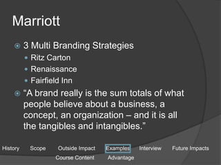 Marriott
 3 Multi Branding Strategies
 Ritz Carton
 Renaissance
 Fairfield Inn
 “A brand really is the sum totals of what
people believe about a business, a
concept, an organization – and it is all
the tangibles and intangibles.”
History Scope Outside Impact Examples Interview Future Impacts
Course Content Advantage
 