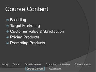 Course Content
 Branding
 Target Marketing
 Customer Value & Satisfaction
 Pricing Products
 Promoting Products
History Scope Outside Impact Examples Interview Future Impacts
Course Content Advantage
 