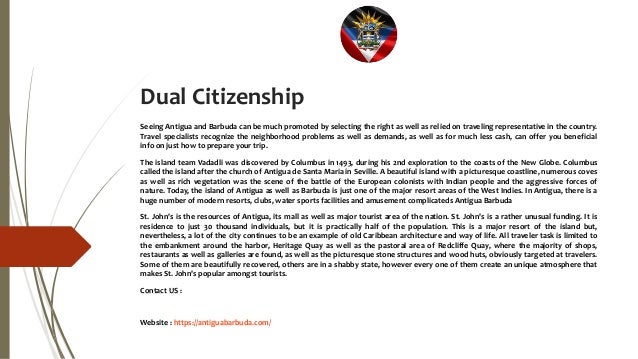 Dual Citizenship
Seeing Antigua and Barbuda can be much promoted by selecting the right as well as relied on traveling representative in the country.
Travel specialists recognize the neighborhood problems as well as demands, as well as for much less cash, can offer you beneficial
info on just how to prepare your trip.
The island team Vadadli was discovered by Columbus in 1493, during his 2nd exploration to the coasts of the New Globe. Columbus
called the island after the church of Antigua de Santa Maria in Seville. A beautiful island with a picturesque coastline, numerous coves
as well as rich vegetation was the scene of the battle of the European colonists with Indian people and the aggressive forces of
nature. Today, the island of Antigua as well as Barbuda is just one of the major resort areas of the West Indies. In Antigua, there is a
huge number of modern resorts, clubs, water sports facilities and amusement complicateds Antigua Barbuda
St. John's is the resources of Antigua, its mall as well as major tourist area of the nation. St. John's is a rather unusual funding. It is
residence to just 30 thousand individuals, but it is practically half of the population. This is a major resort of the island but,
nevertheless, a lot of the city continues to be an example of old Caribbean architecture and way of life. All traveler task is limited to
the embankment around the harbor, Heritage Quay as well as the pastoral area of Redcliffe Quay, where the majority of shops,
restaurants as well as galleries are found, as well as the picturesque stone structures and wood huts, obviously targeted at travelers.
Some of them are beautifully recovered, others are in a shabby state, however every one of them create an unique atmosphere that
makes St. John's popular amongst tourists.
Contact US :
Website : https://antiguabarbuda.com/
 