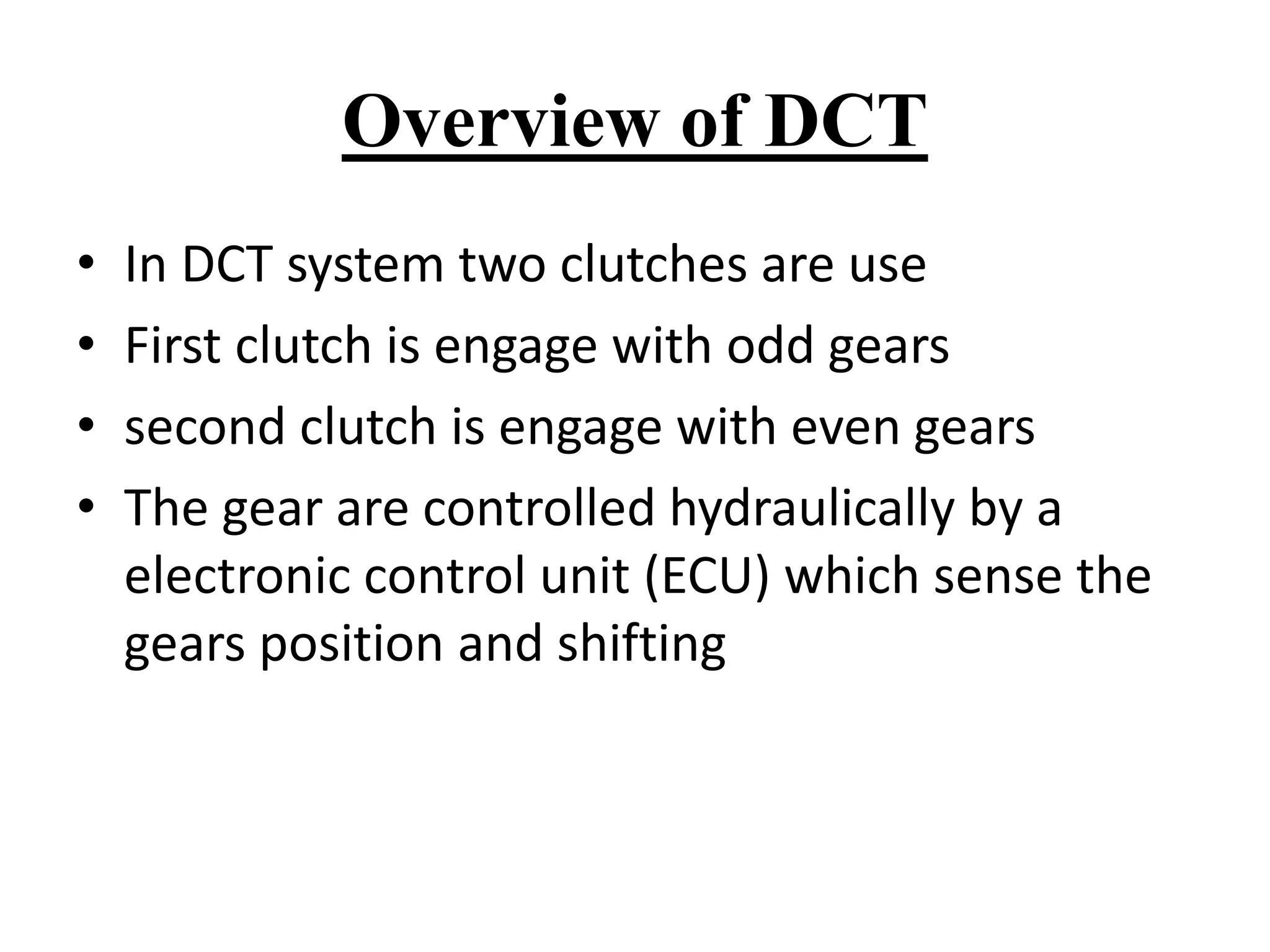 Overview of DCT
• In DCT system two clutches are use
• First clutch is engage with odd gears
• second clutch is engage with even gears
• The gear are controlled hydraulically by a
electronic control unit (ECU) which sense the
gears position and shifting