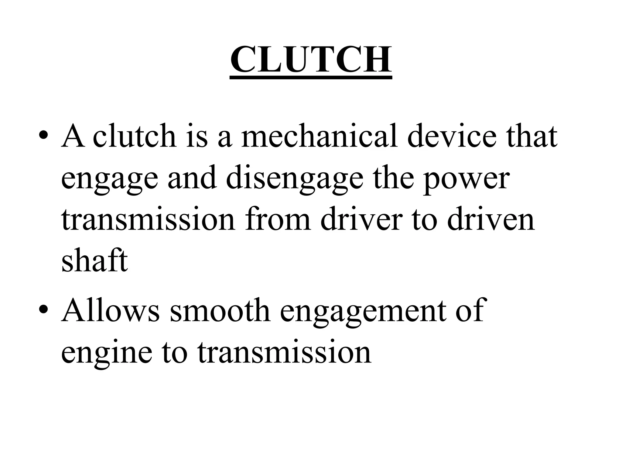 CLUTCH
• A clutch is a mechanical device that
engage and disengage the power
transmission from driver to driven
shaft
• Allows smooth engagement of
engine to transmission