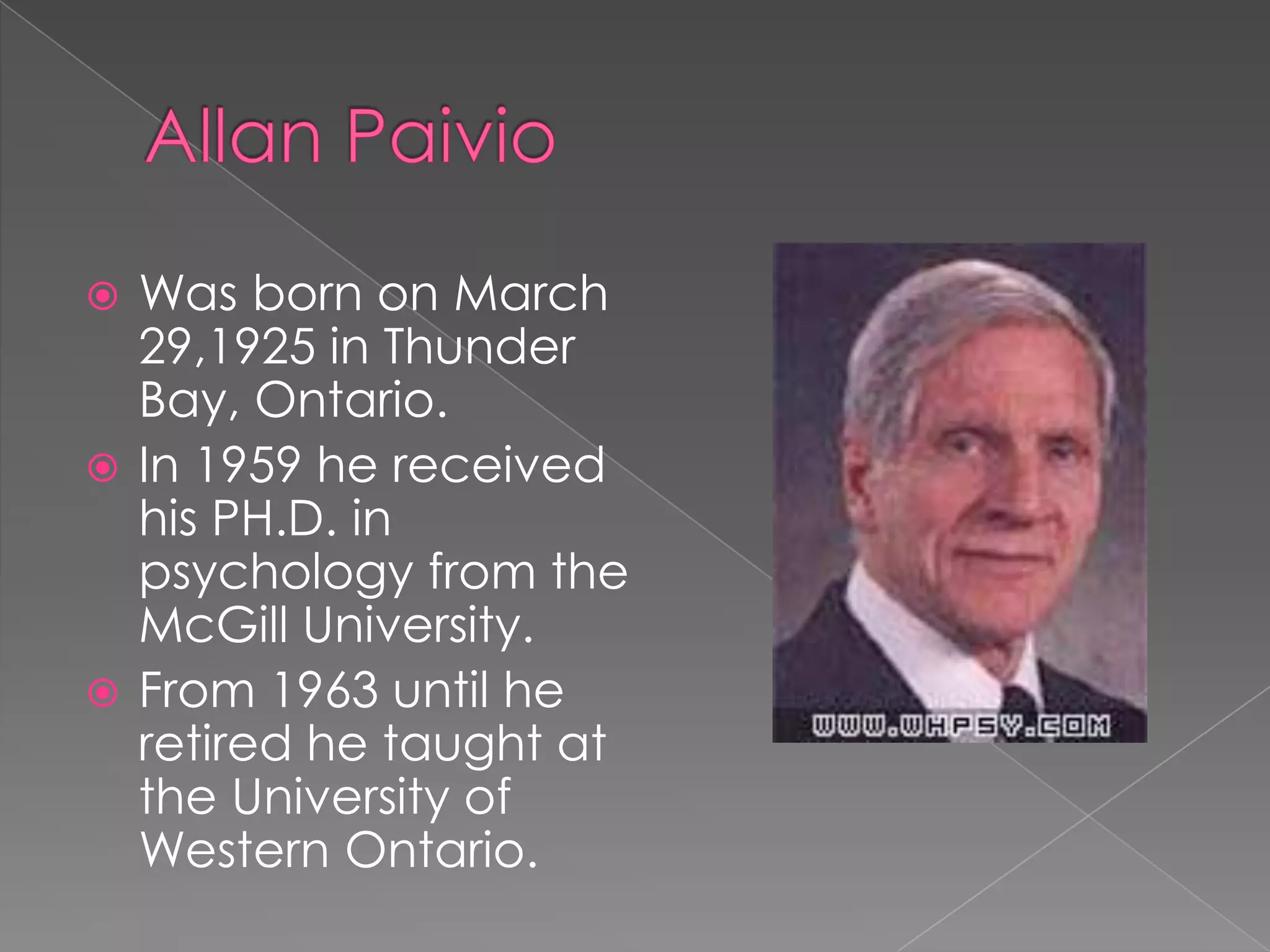 Allan PaivioWas born on March 29,1925 in Thunder Bay, Ontario.In 1959 he received his PH.D. in psychology from the McGill University.From 1963 until he retired he taught at the University of Western Ontario.  