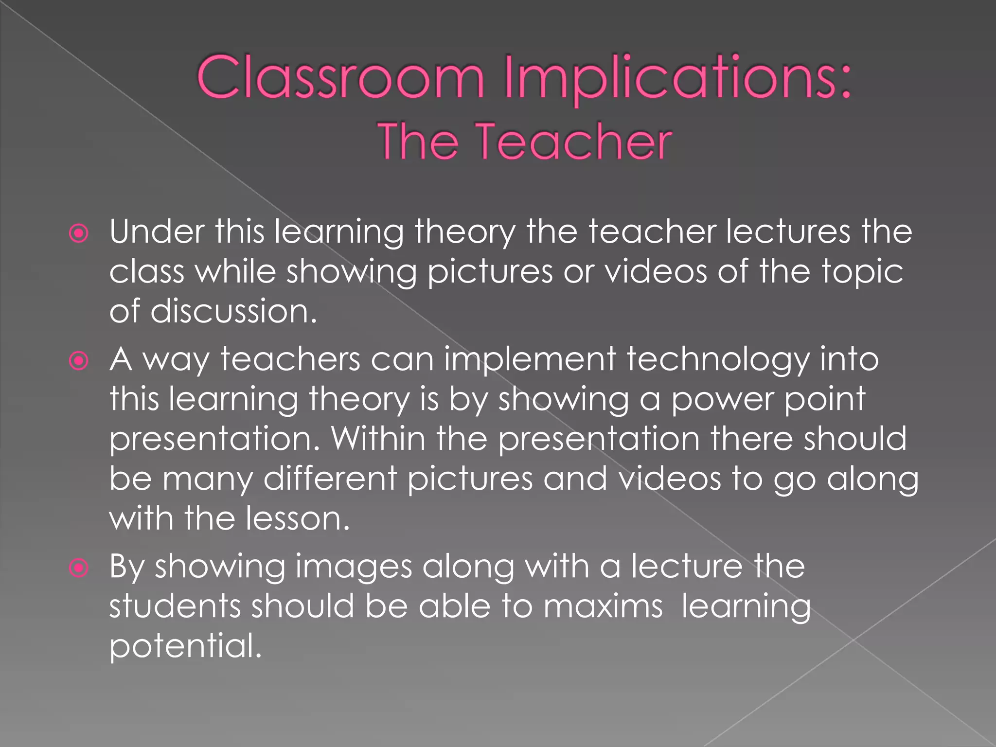 Classroom Implications:The TeacherUnder this learning theory the teacher lectures the class while showing pictures or videos of the topic of discussion.A way teachers can implement technology into this learning theory is by showing a power point presentation. Within the presentation there should be many different pictures and videos to go along with the lesson.  By showing images along with a lecture the students should be able to maxims  learning potential. 